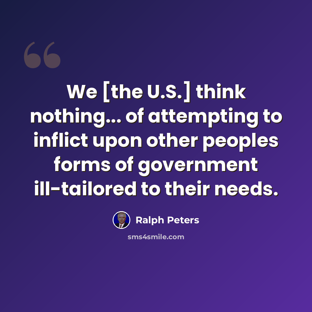“We [the U.S.] think nothing... of attempting to inflict upon other peoples forms of government ill-tailored to their needs.” quote by Ralph Peters