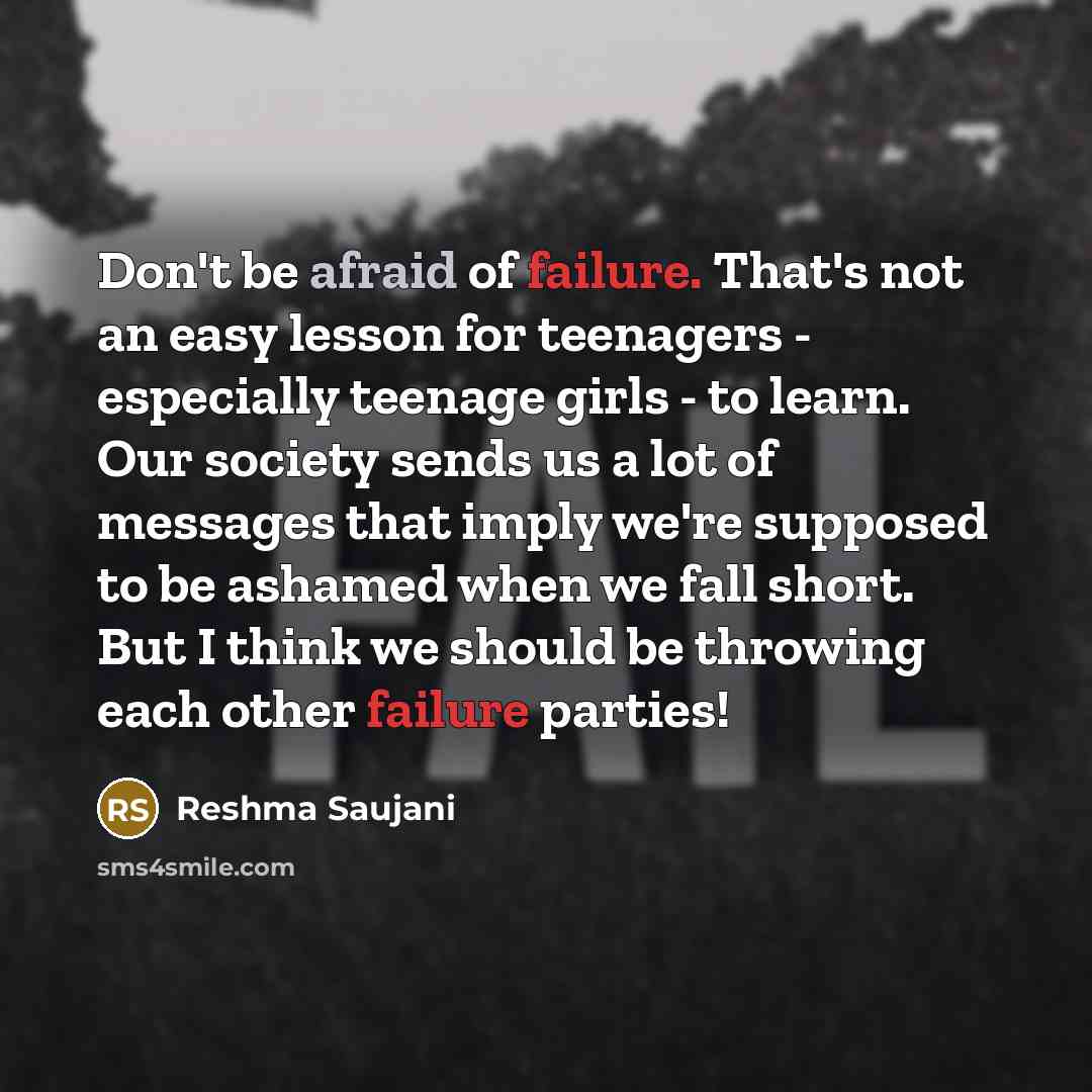 “Don't be afraid of failure. That's not an easy lesson for teenagers - especially teenage girls - to learn. Our society sends us a lot of messages that imply we're supposed to be ashamed when we fall short. But I think we should be throwing each other failure parties!” quote by Reshma Saujani