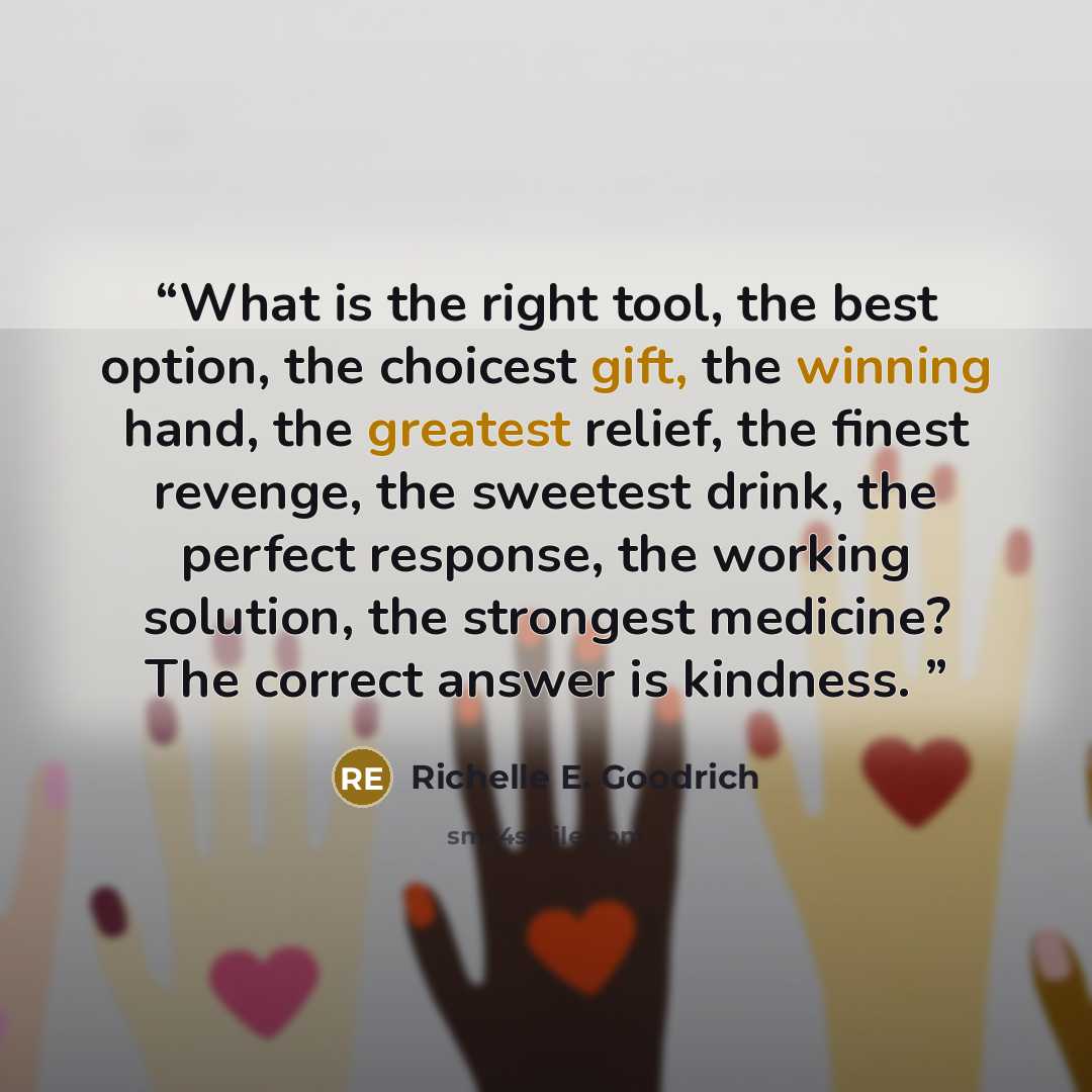 “What is the right tool, the best option, the choicest gift, the winning hand, the greatest relief, the finest revenge, the sweetest drink, the perfect response, the working solution, the strongest medicine? The correct answer is kindness.” quote by Richelle E. Goodrich