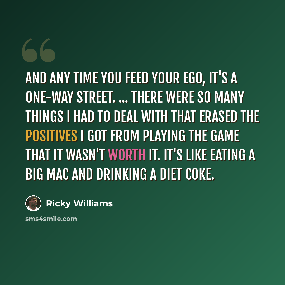 “And any time you feed your ego, it's a one-way street. ... There were so many things I had to deal with that erased the positives I got from playing the game that it wasn't worth it. It's like eating a Big Mac and drinking a Diet Coke.” quote by Ricky Williams