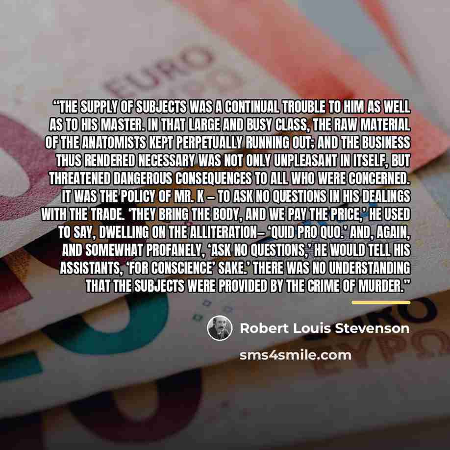 “The supply of subjects was a continual trouble to him as well as to his master. In that large and busy class, the raw material of the anatomists kept perpetually running out; and the business thus rendered necessary was not only unpleasant in itself, but threatened dangerous consequences to all…” quote by Robert Louis Stevenson