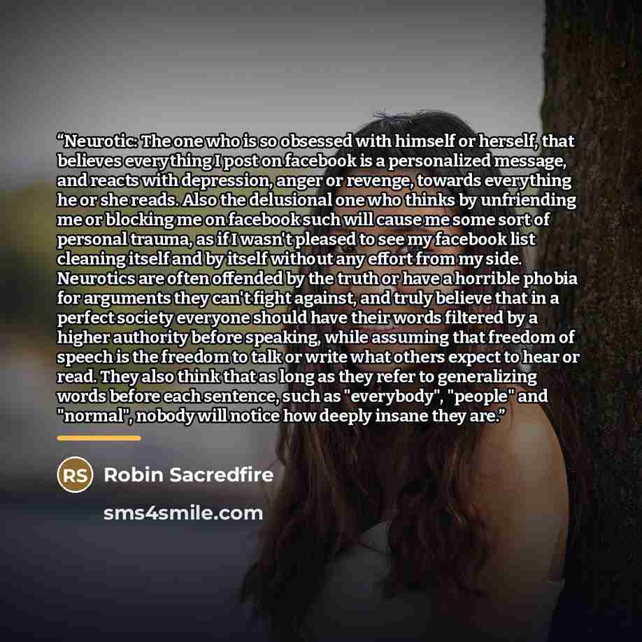 “Neurotic: The one who is so obsessed with himself or herself, that believes everything I post on facebook is a personalized message, and reacts with depression, anger or revenge, towards everything he or she reads. Also the delusional one who thinks by unfriending me or blocking me on facebook…” quote by Robin Sacredfire