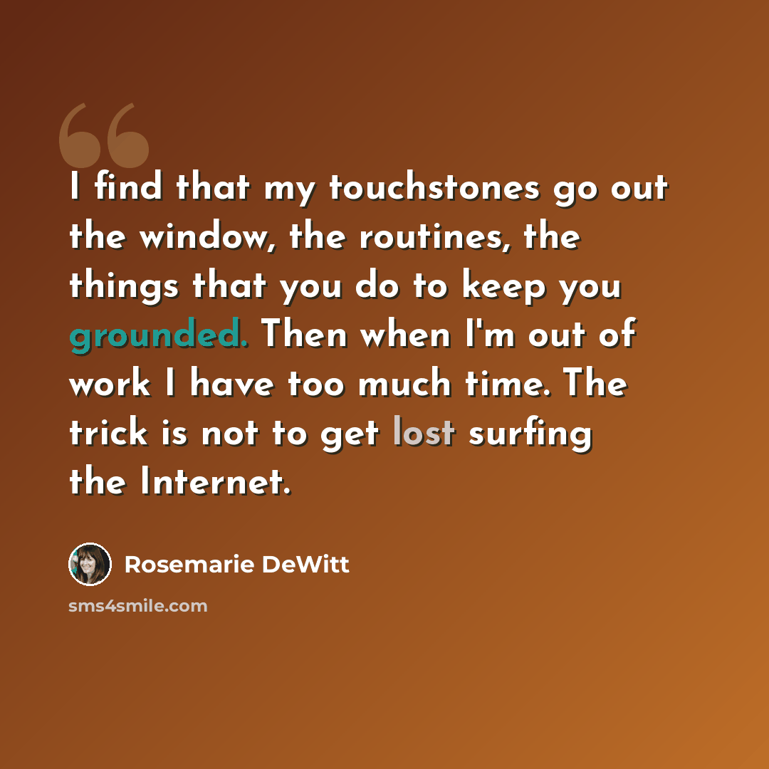 “I find that my touchstones go out the window, the routines, the things that you do to keep you grounded. Then when I'm out of work I have too much time. The trick is not to get lost surfing the Internet.” quote by Rosemarie DeWitt