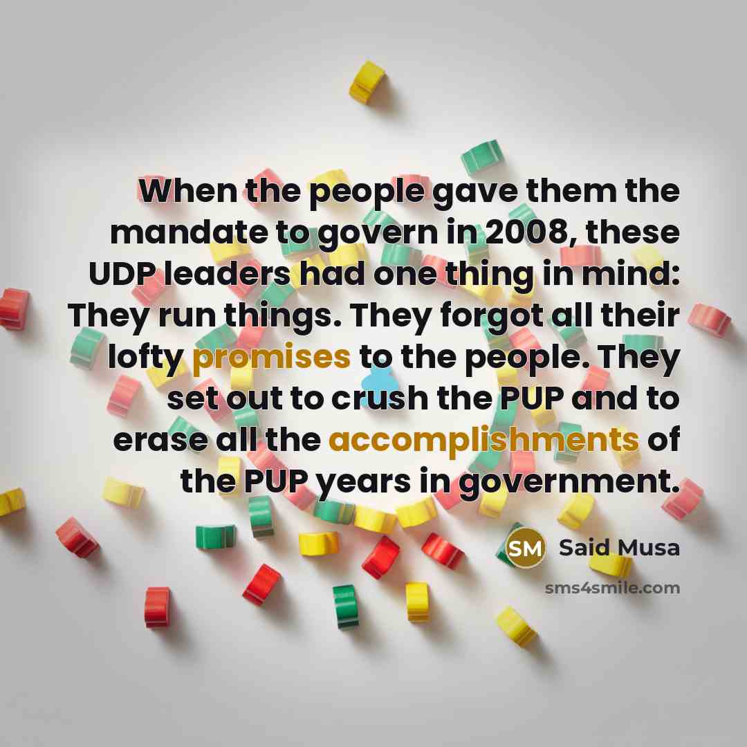 “When the people gave them the mandate to govern in 2008, these UDP leaders had one thing in mind: They run things. They forgot all their lofty promises to the people. They set out to crush the PUP and to erase all the accomplishments of the PUP years in government.” quote by Said Musa