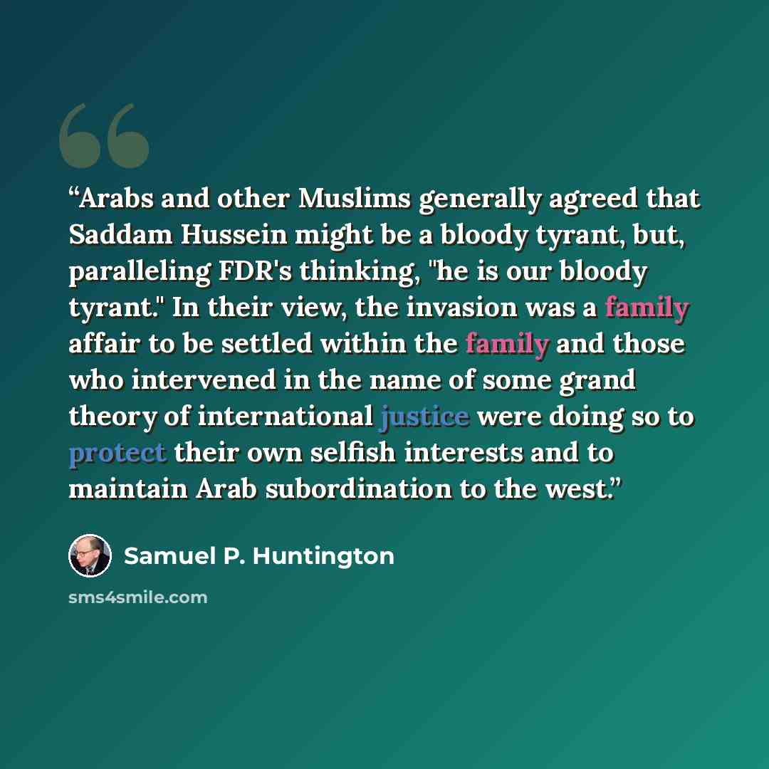 “Arabs and other Muslims generally agreed that Saddam Hussein might be a bloody tyrant, but, paralleling FDR's thinking, "he is our bloody tyrant." In their view, the invasion was a family affair to be settled within the family and those who intervened in the name of some grand theory of…” quote by Samuel P. Huntington