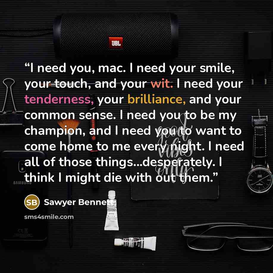 “I need you, mac. I need your smile, your touch, and your wit. I need your tenderness, your brilliance, and your common sense. I need you to be my champion, and I need you to want to come home to me every night. I need all of those things...desperately. I think I might die with out them.” quote by Sawyer Bennett