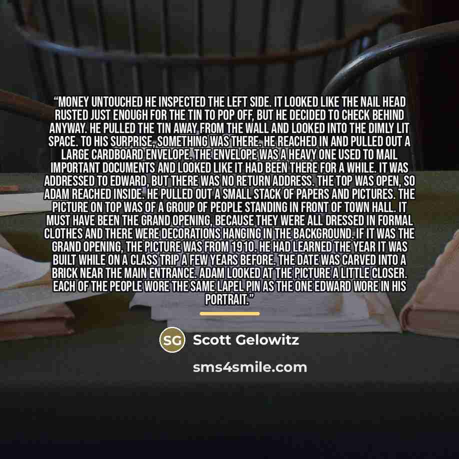 “money untouched he inspected the left side. It looked like the nail head rusted just enough for the tin to pop off, but he decided to check behind anyway. He pulled the tin away from the wall and looked into the dimly lit space. To his surprise, something was there. He reached in and pulled out a…” quote by Anonymous