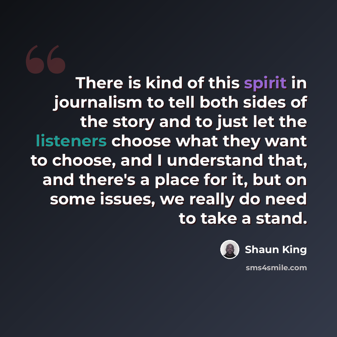 “There is kind of this spirit in journalism to tell both sides of the story and to just let the listeners choose what they want to choose, and I understand that, and there's a place for it, but on some issues, we really do need to take a stand.” quote by Shaun King