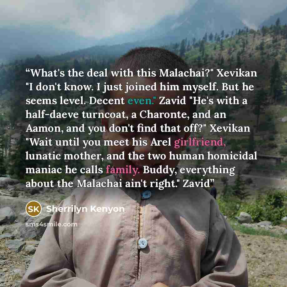 “What's the deal with this Malachai?" Xevikan "I don't know. I just joined him myself. But he seems level. Decent even." Zavid "He's with a half-daeve turncoat, a Charonte, and an Aamon, and you don't find that off?" Xevikan "Wait until you meet his Arel girlfriend, lunatic mother, and the two…” quote by Sherrilyn Kenyon