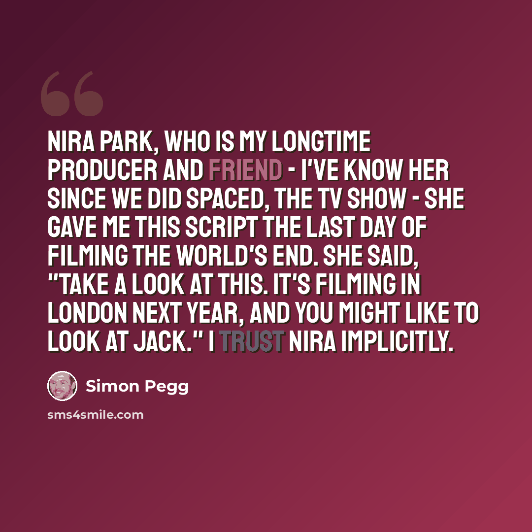 “Nira Park, who is my longtime producer and friend - I've know her since we did Spaced, the TV show - she gave me this script the last day of filming The World's End. She said, "Take a look at this. It's filming in London next year, and you might like to look at Jack." I trust Nira implicitly.” quote by Simon Pegg