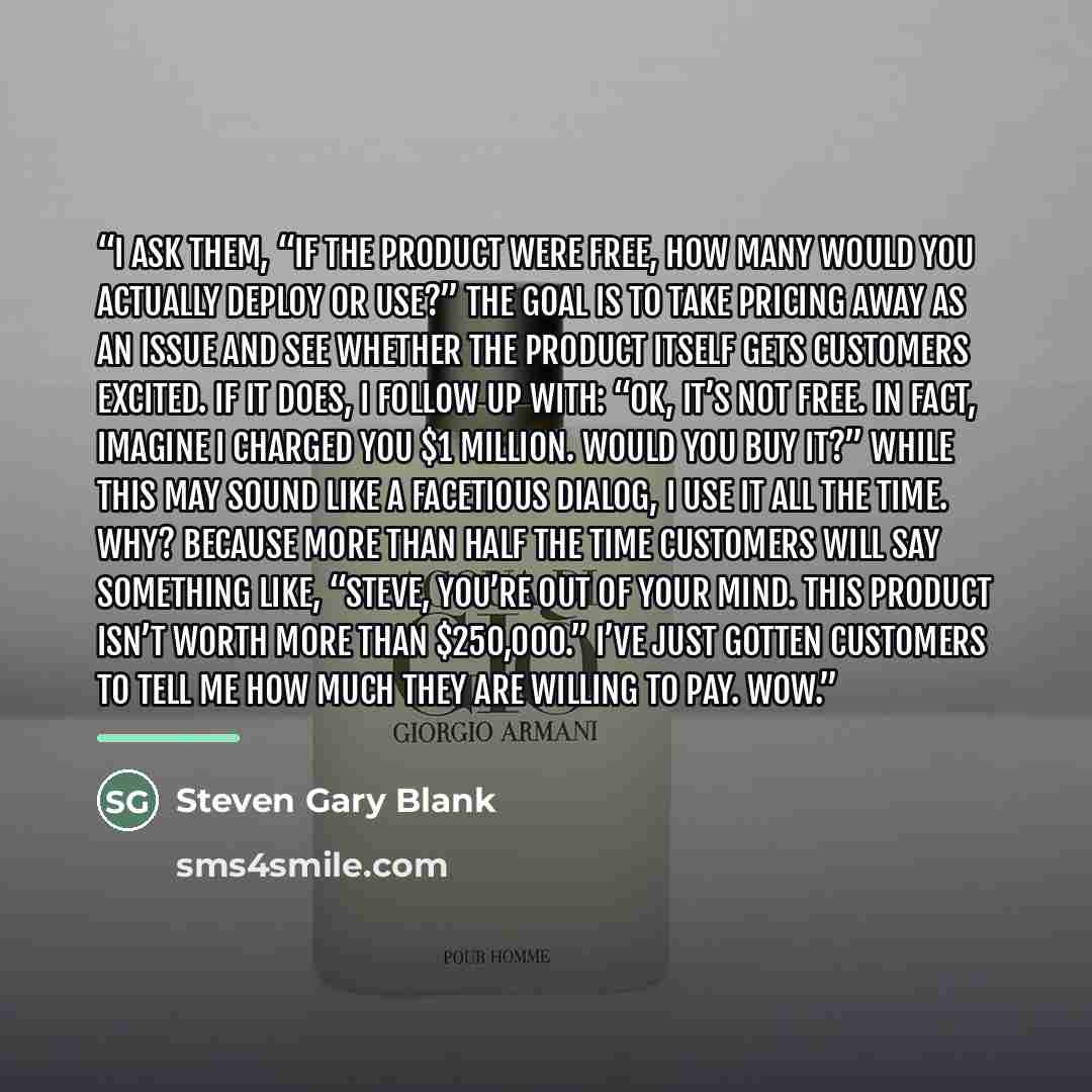 “I ask them, “If the product were free, how many would you actually deploy or use?” The goal is to take pricing away as an issue and see whether the product itself gets customers excited. If it does, I follow up with: “OK, it’s not free. In fact, imagine I charged you $1 million. Would you buy it?”…” quote by Steven Gary Blank