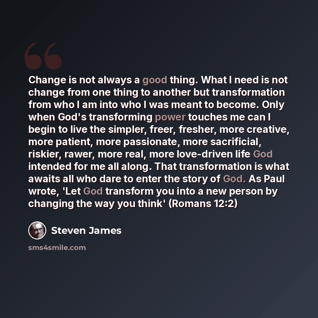 “Change is not always a good thing. What I need is not change from one thing to another but transformation from who I am into who I was meant to become. Only when God's transforming power touches me can I begin to live the simpler, freer, fresher, more creative, more patient, more passionate, more…” quote by Steven James