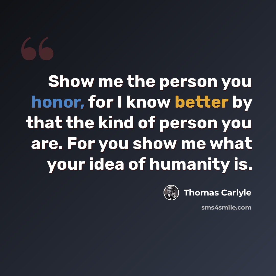 “Show me the person you honor, for I know better by that the kind of person you are. For you show me what your idea of humanity is.” quote by Thomas Carlyle