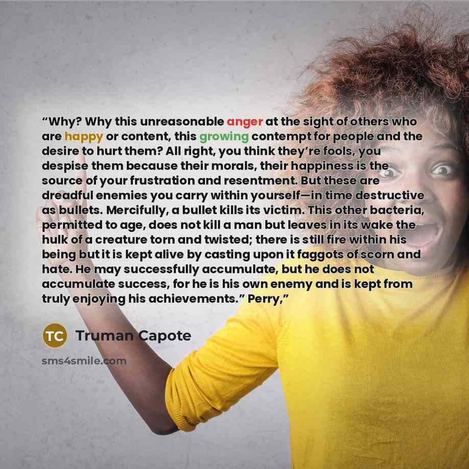 “Why? Why this unreasonable anger at the sight of others who are happy or content, this growing contempt for people and the desire to hurt them? All right, you think they’re fools, you despise them because their morals, their happiness is the source of your frustration and resentment. But these are…” quote by Truman Capote