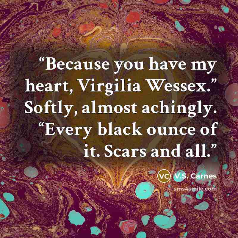 “Because you have my heart, Virgilia Wessex.” Softly, almost achingly. “Every black ounce of it. Scars and all.” quote by V.S. Carnes