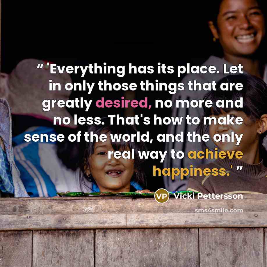 “'Everything has its place. Let in only those things that are greatly desired, no more and no less. That's how to make sense of the world, and the only real way to achieve happiness.'” quote by Vicki Pettersson