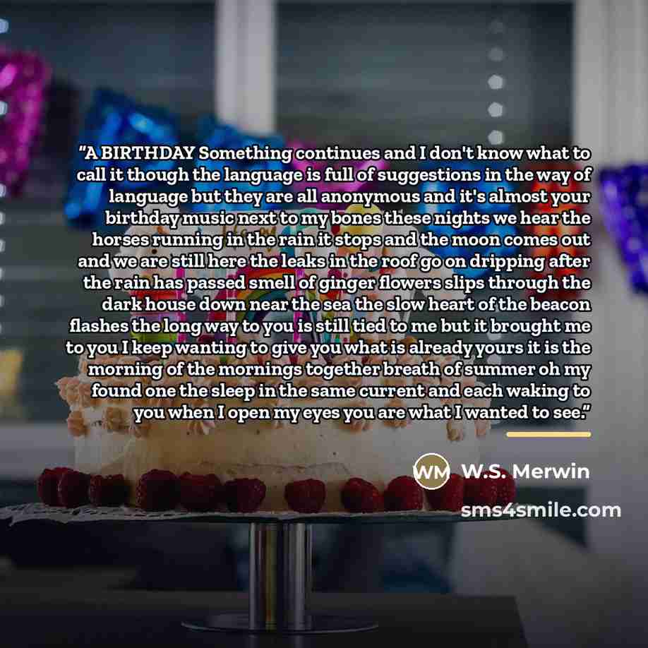 “A BIRTHDAY Something continues and I don't know what to call it though the language is full of suggestions in the way of language but they are all anonymous and it's almost your birthday music next to my bones these nights we hear the horses running in the rain it stops and the moon comes out and…” quote by W.S. Merwin