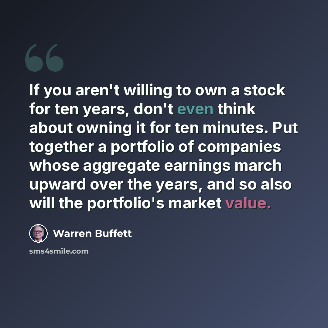 “If you aren't willing to own a stock for ten years, don't even think about owning it for ten minutes. Put together a portfolio of companies whose aggregate earnings march upward over the years, and so also will the portfolio's market value.” quote by Warren Buffett