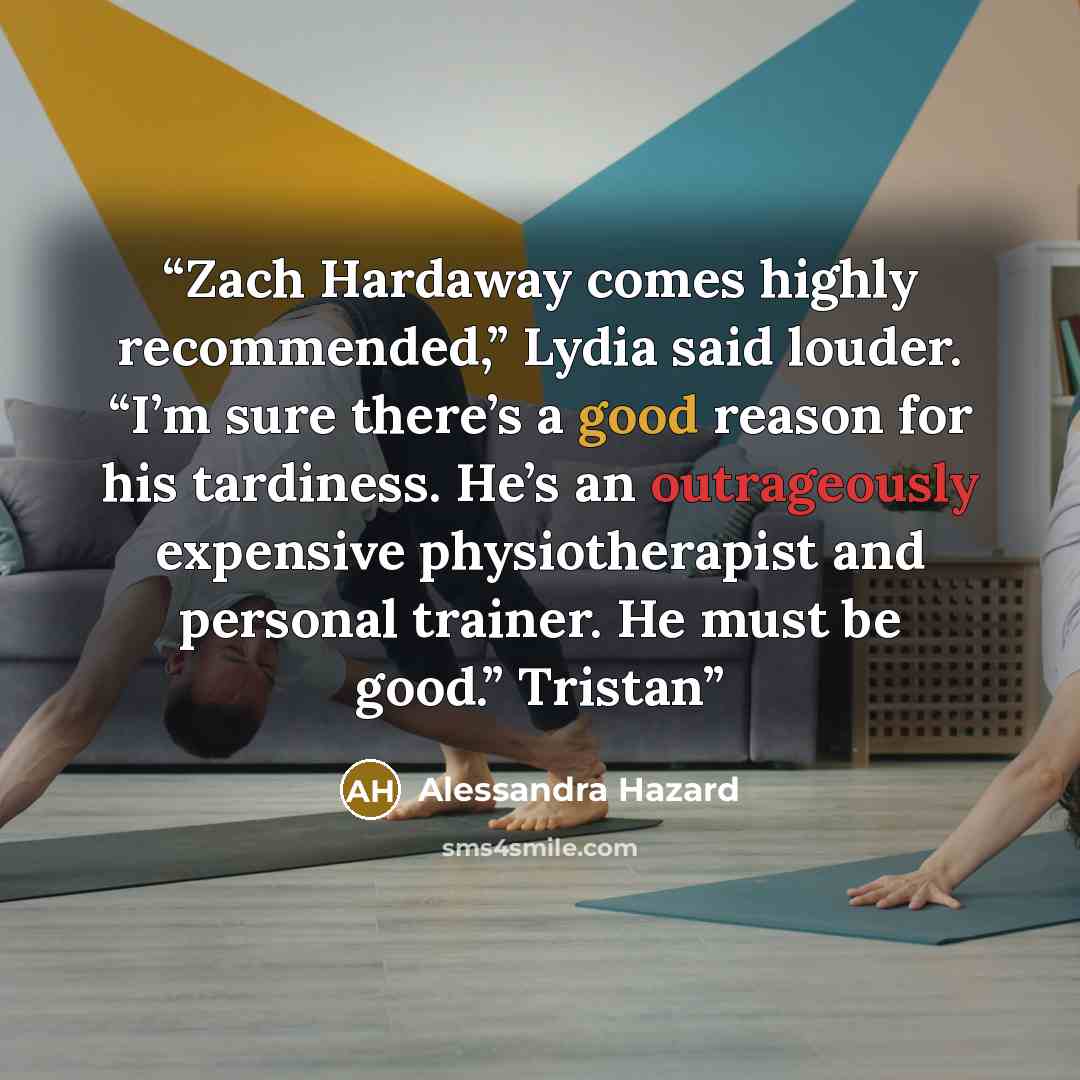 “Zach Hardaway comes highly recommended,” Lydia said louder. “I’m sure there’s a good reason for his tardiness. He’s an outrageously expensive physiotherapist and personal trainer. He must be good.” Tristan” quote by Alessandra Hazard