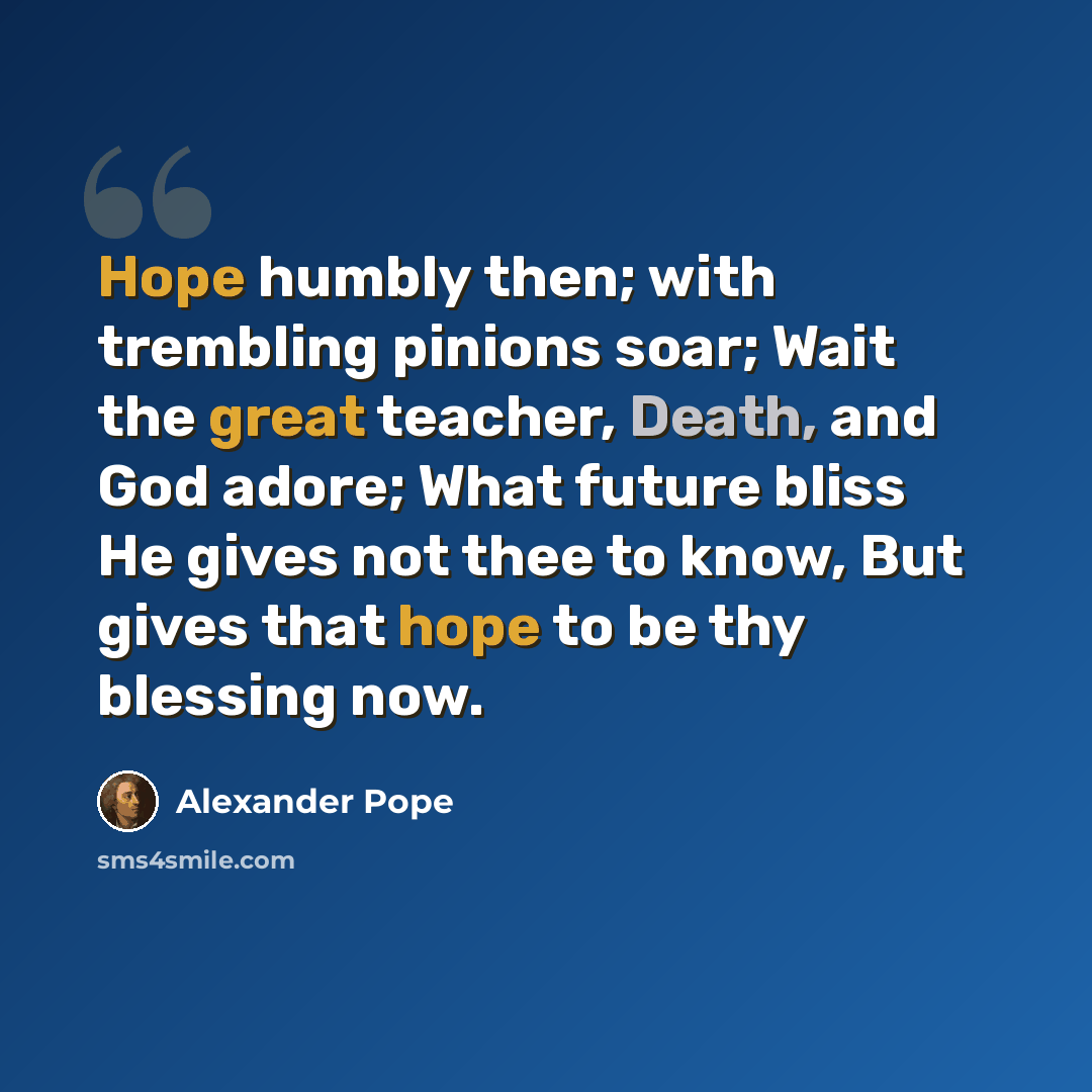 “Hope humbly then; with trembling pinions soar; Wait the great teacher, Death, and God adore; What future bliss He gives not thee to know, But gives that hope to be thy blessing now.” quote by Alexander Pope