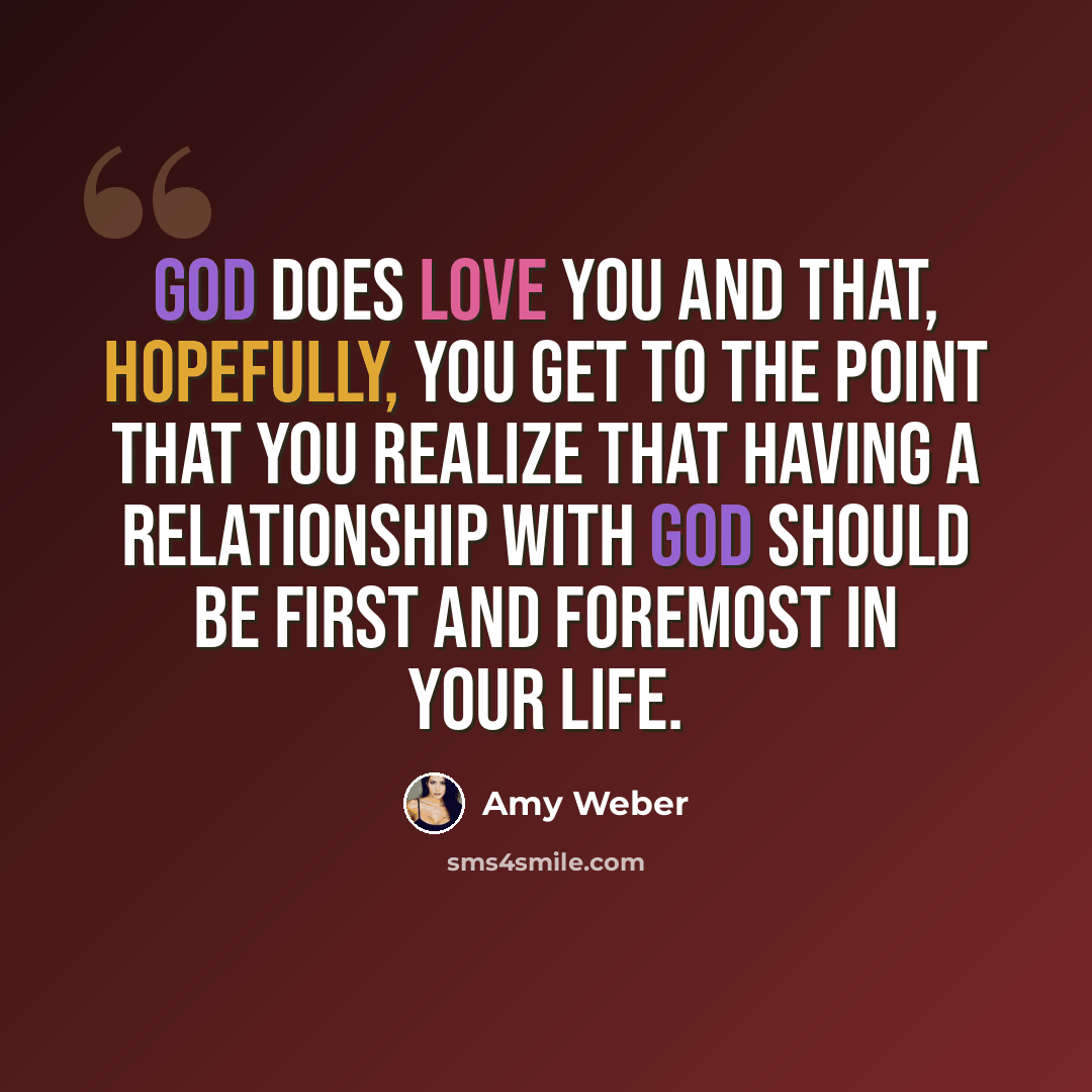 “God does love you and that, hopefully, you get to the point that you realize that having a relationship with God should be first and foremost in your life.” quote by Amy Weber