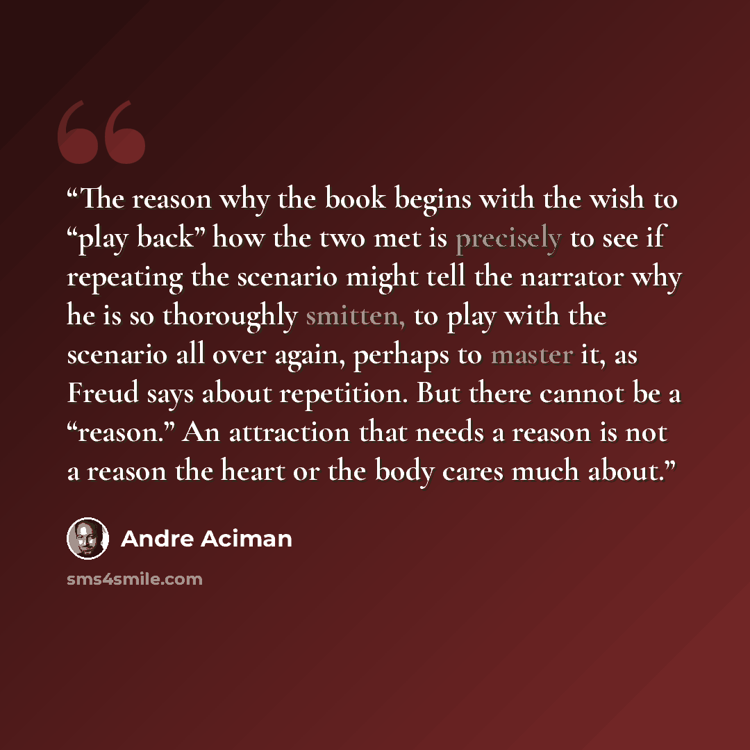 “The reason why the book begins with the wish to “play back” how the two met is precisely to see if repeating the scenario might tell the narrator why he is so thoroughly smitten, to play with the scenario all over again, perhaps to master it, as Freud says about repetition. But there cannot be a…” quote by André Aciman