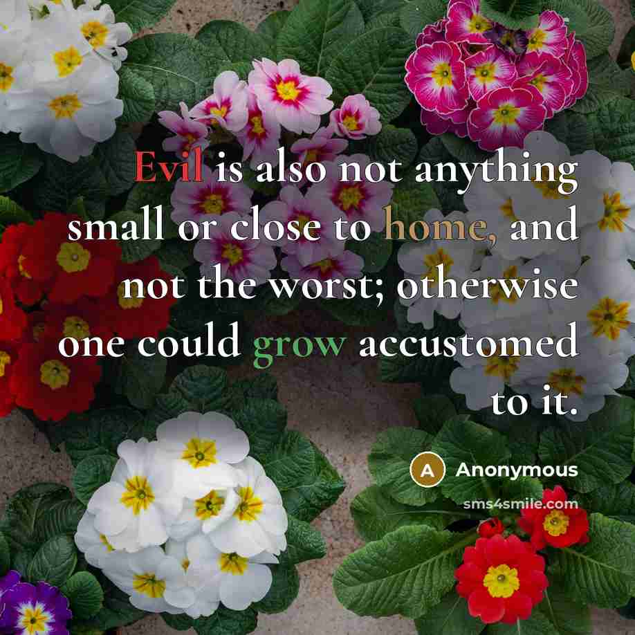 “Evil is also not anything small or close to home, and not the worst; otherwise one could grow accustomed to it.” quote by Anonymous