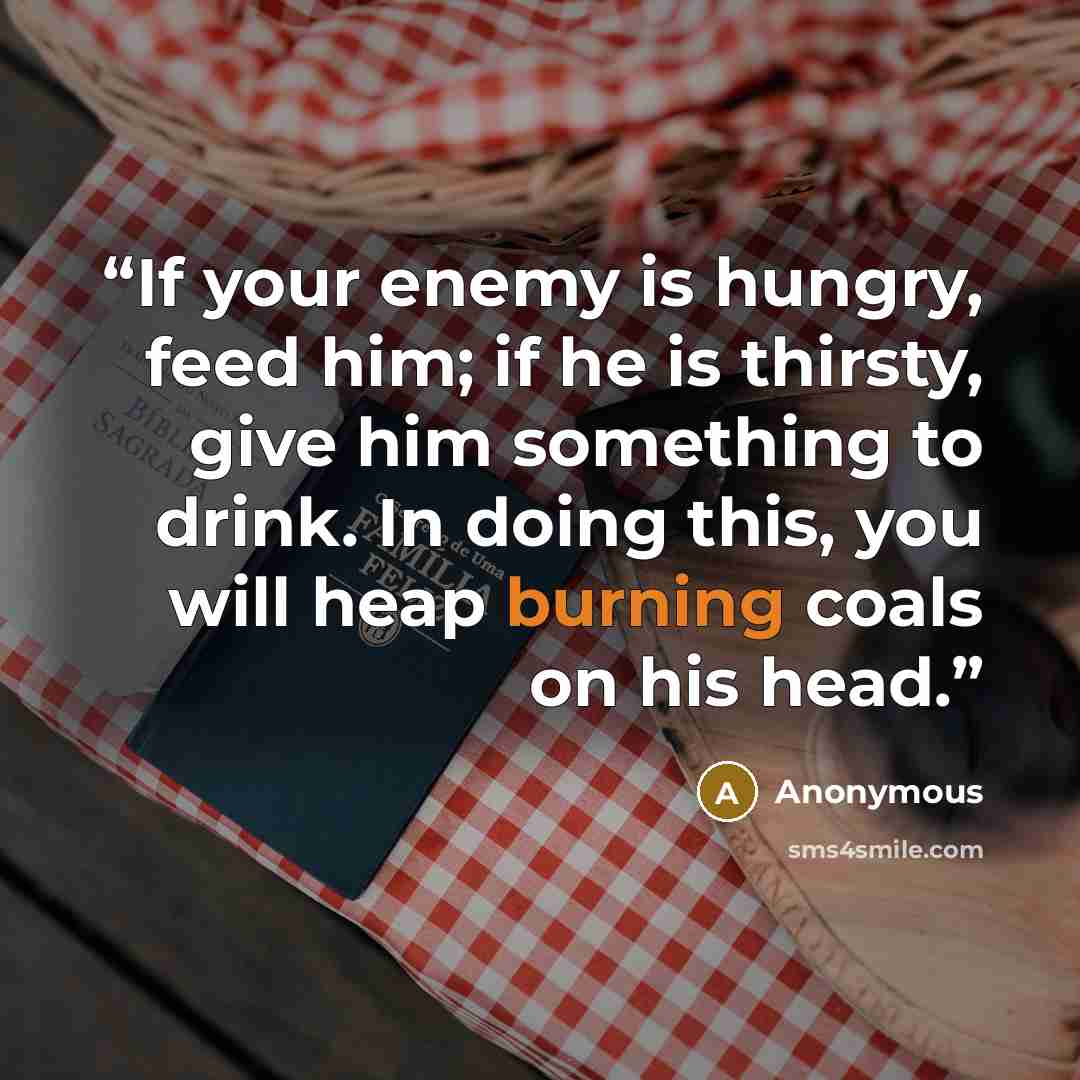 “If your enemy is hungry, feed him; if he is thirsty, give him something to drink. In doing this, you will heap burning coals on his head.” quote by Anonymous