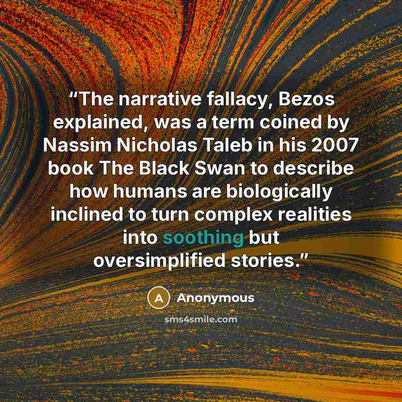 “The narrative fallacy, Bezos explained, was a term coined by Nassim Nicholas Taleb in his 2007 book The Black Swan to describe how humans are biologically inclined to turn complex realities into soothing but oversimplified stories.” quote by Anonymous