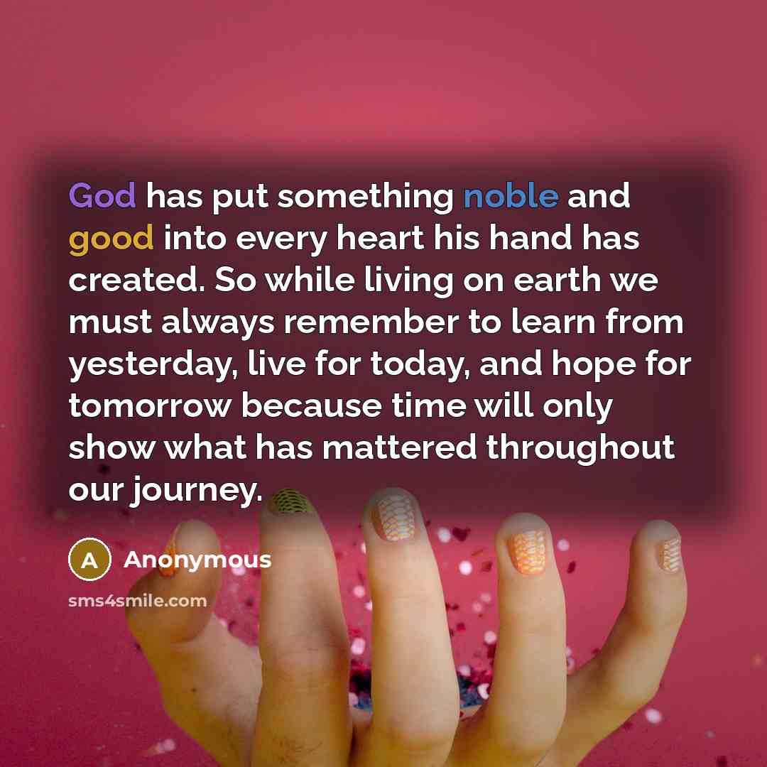 “God has put something noble and good into every heart his hand has created. So while living on earth we must always remember to learn from yesterday, live for today, and hope for tomorrow because time will only show what has mattered throughout our journey.” quote by Anonymous