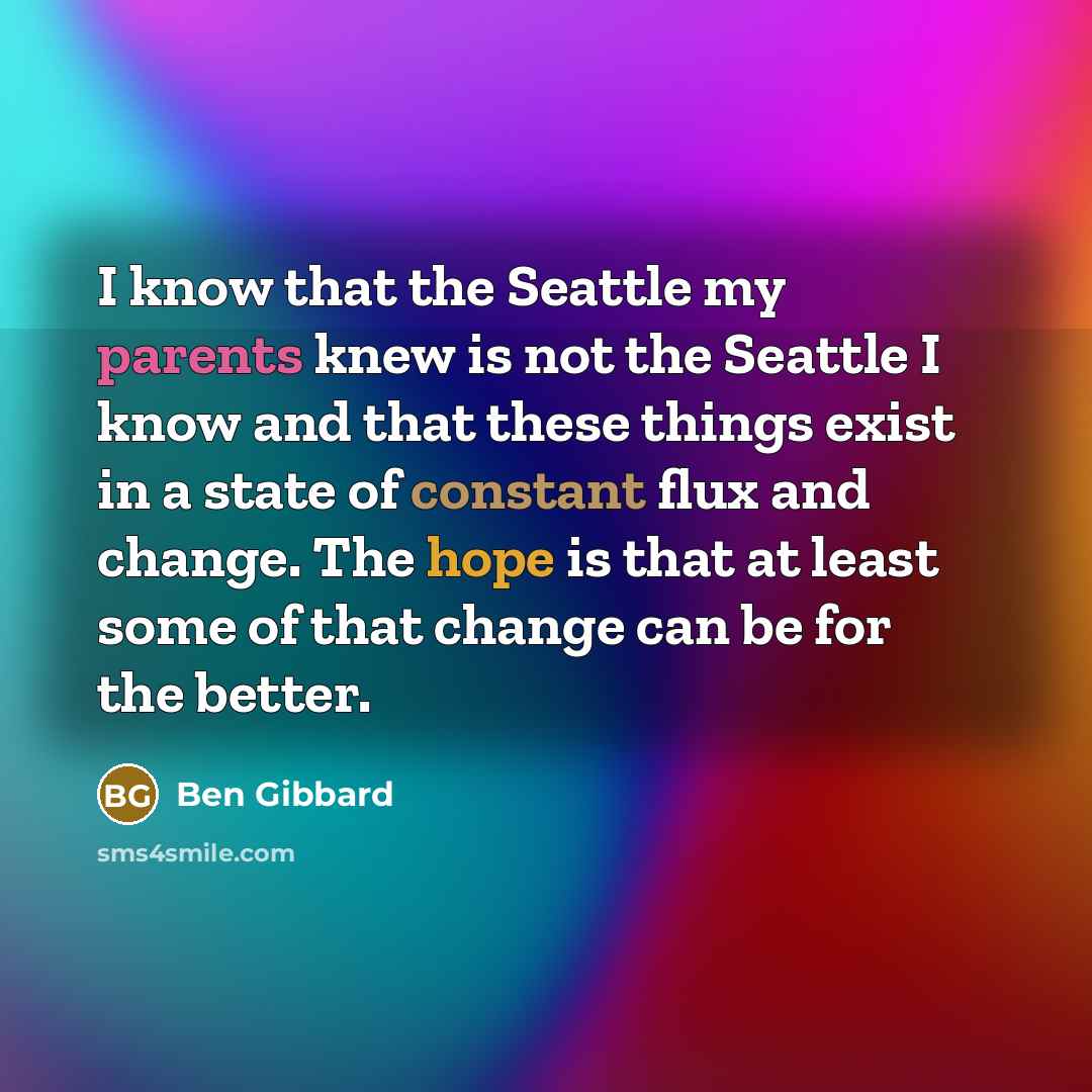 “I know that the Seattle my parents knew is not the Seattle I know and that these things exist in a state of constant flux and change. The hope is that at least some of that change can be for the better.” quote by Ben Gibbard