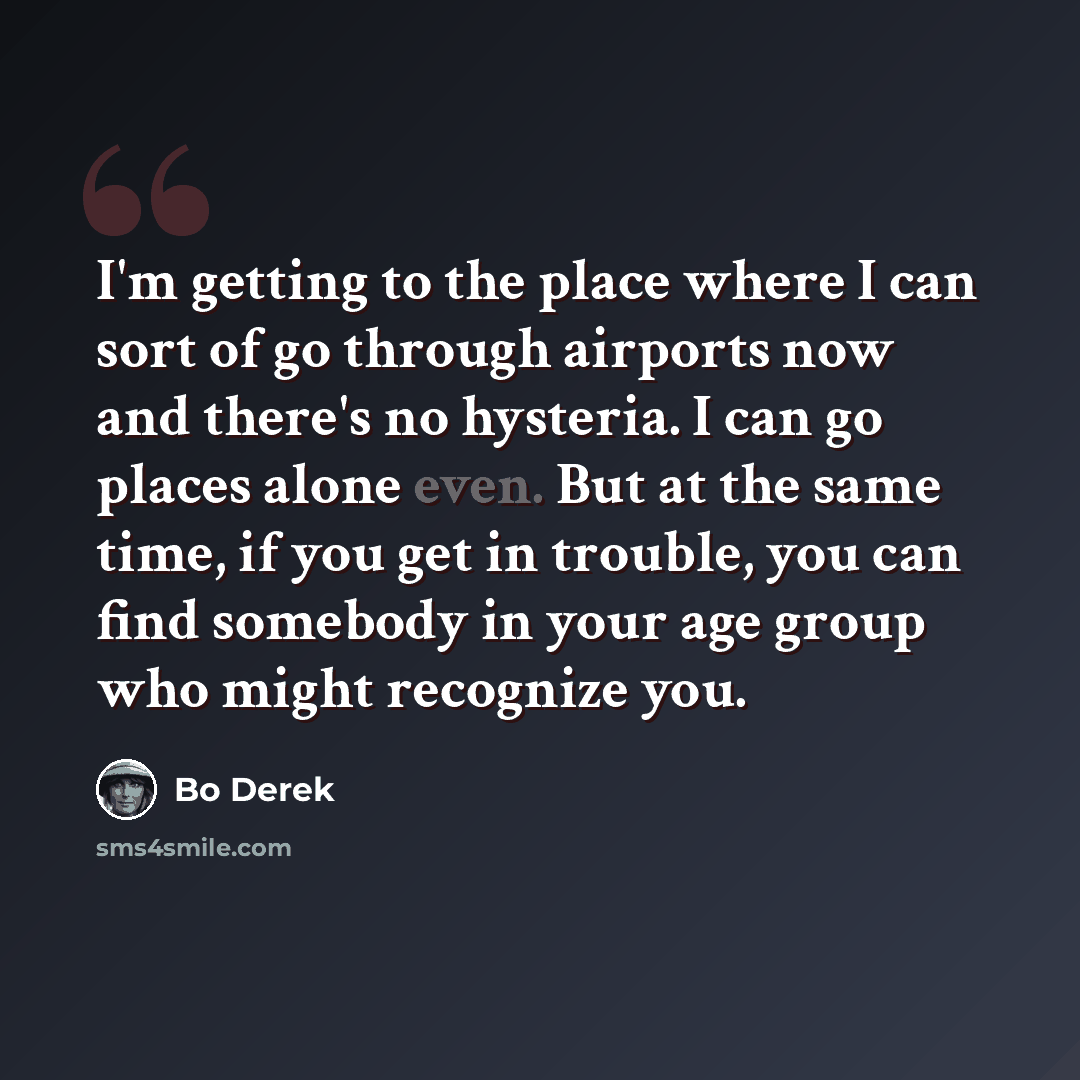 “I'm getting to the place where I can sort of go through airports now and there's no hysteria. I can go places alone even. But at the same time, if you get in trouble, you can find somebody in your age group who might recognize you.” quote by Bo Derek