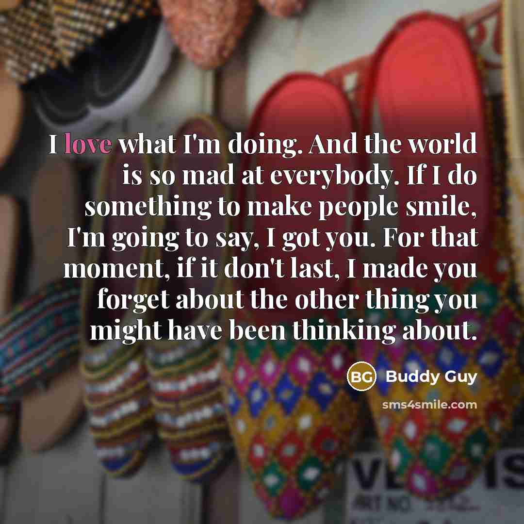 “I love what I'm doing. And the world is so mad at everybody. If I do something to make people smile, I'm going to say, I got you. For that moment, if it don't last, I made you forget about the other thing you might have been thinking about.” quote by Buddy Guy