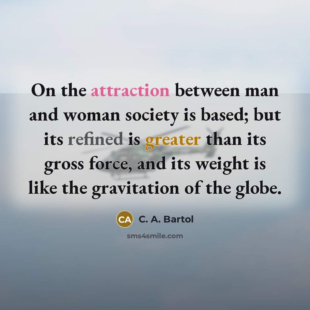 “On the attraction between man and woman society is based; but its refined is greater than its gross force, and its weight is like the gravitation of the globe.” quote by C. A. Bartol