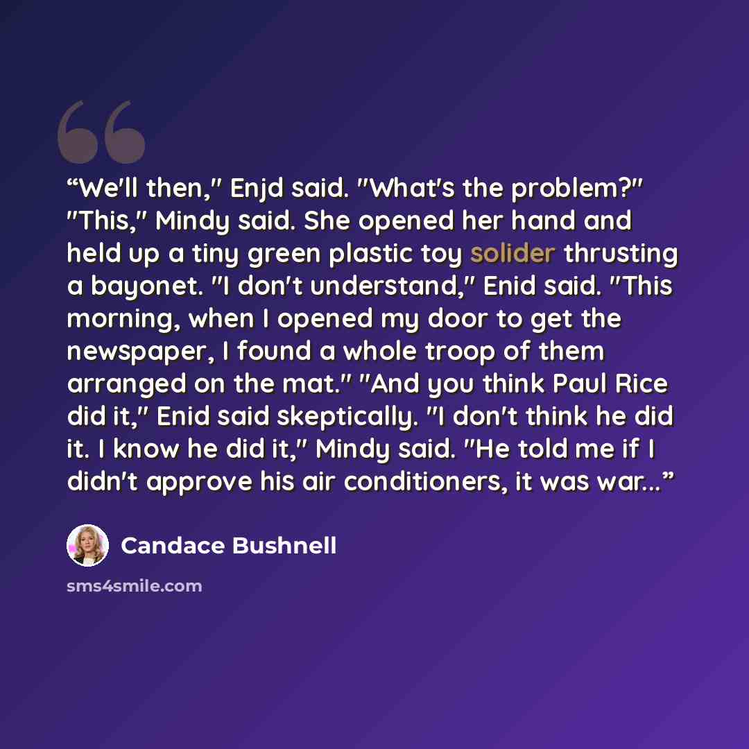 “We'll then," Enjd said. "What's the problem?" "This," Mindy said. She opened her hand and held up a tiny green plastic toy solider thrusting a bayonet. "I don't understand," Enid said. "This morning, when I opened my door to get the newspaper, I found a whole troop of them arranged on the mat."…” quote by Candace Bushnell