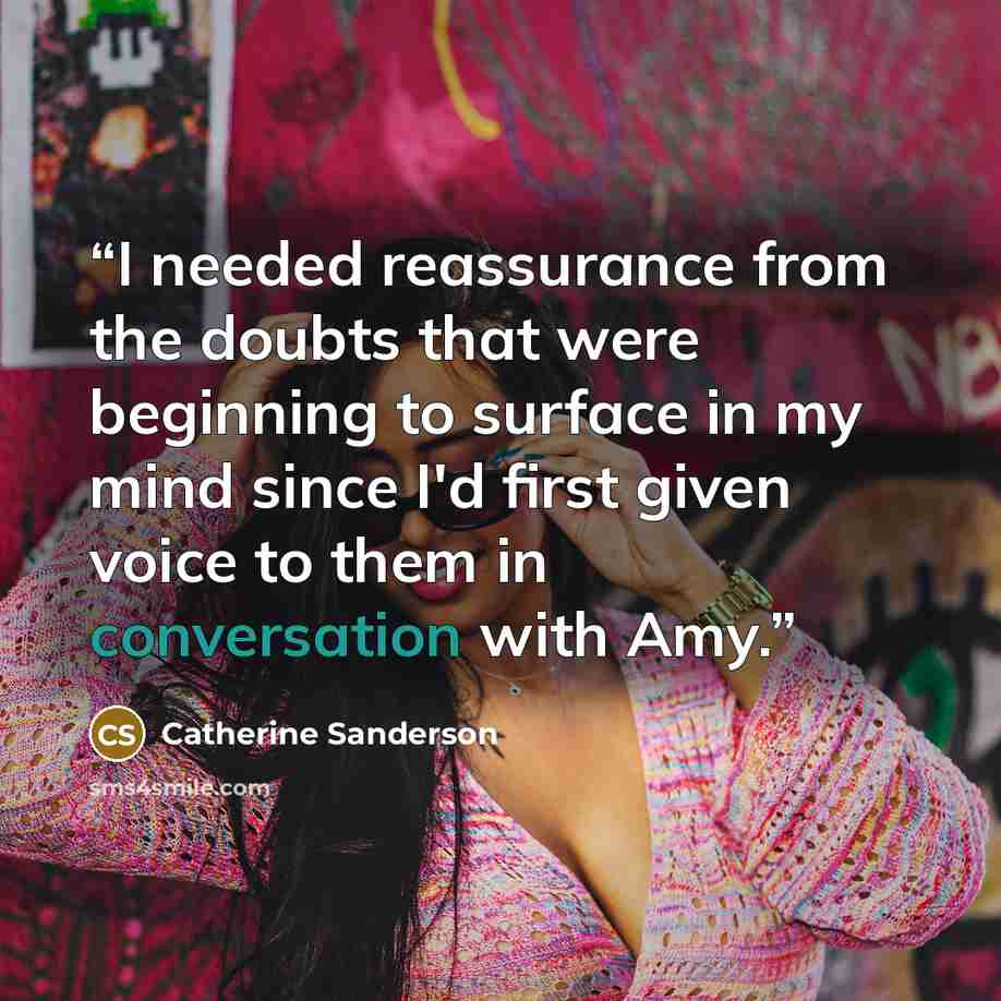 “I needed reassurance from the doubts that were beginning to surface in my mind since I'd first given voice to them in conversation with Amy.” quote by Catherine Sanderson