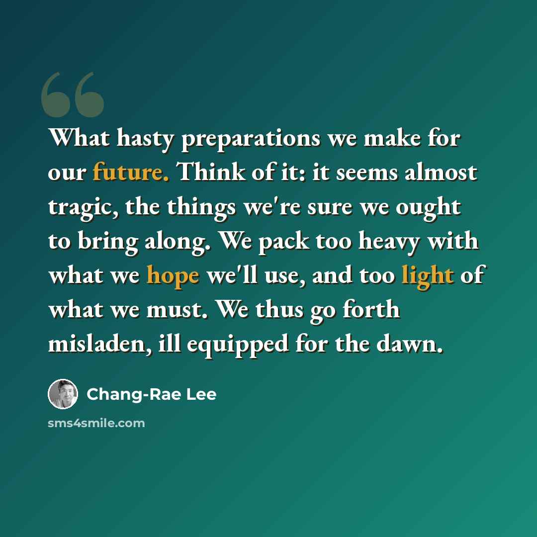 “What hasty preparations we make for our future. Think of it: it seems almost tragic, the things we're sure we ought to bring along. We pack too heavy with what we hope we'll use, and too light of what we must. We thus go forth misladen, ill equipped for the dawn.” quote by Chang-Rae Lee