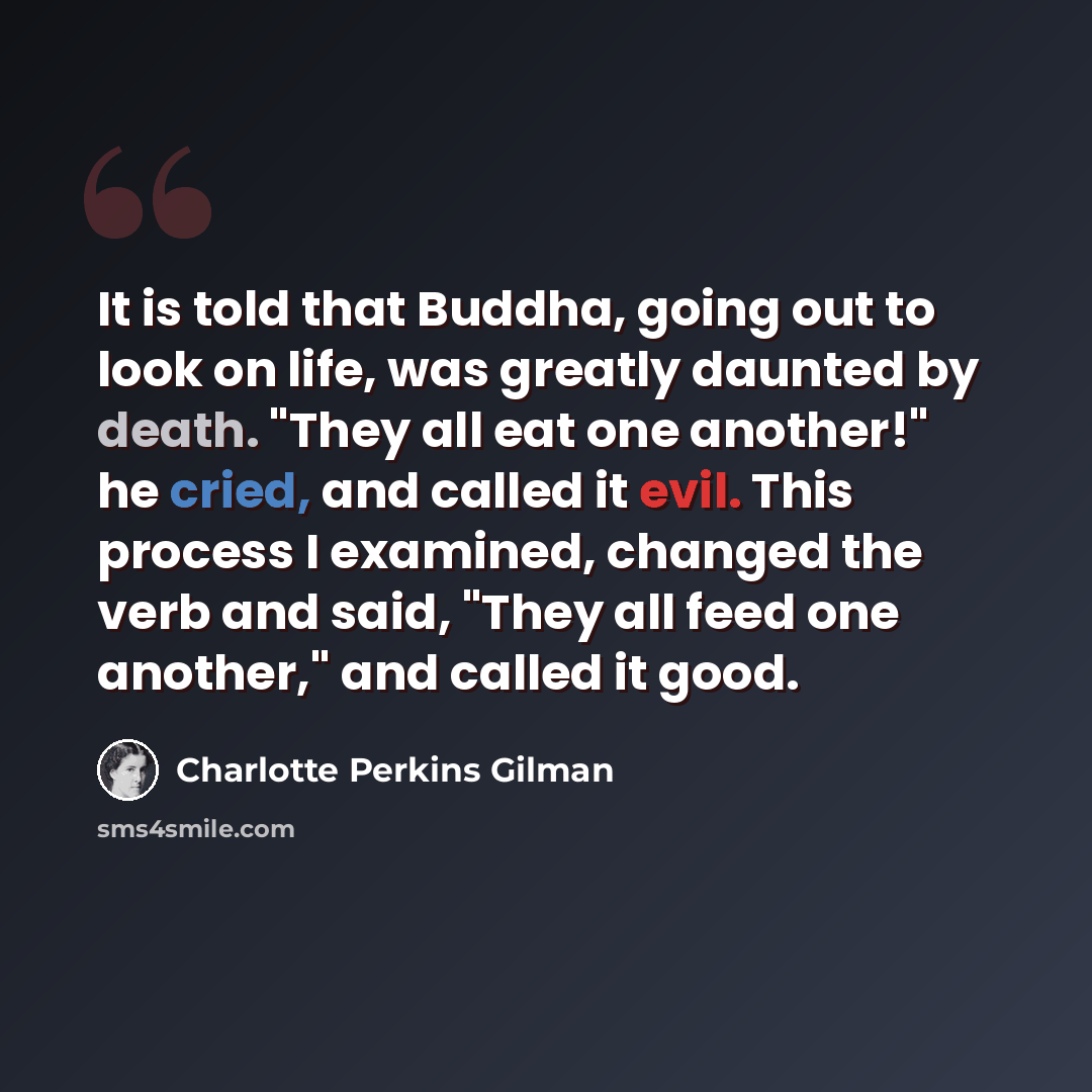 “It is told that Buddha, going out to look on life, was greatly daunted by death. "They all eat one another!" he cried, and called it evil. This process I examined, changed the verb and said, "They all feed one another," and called it good.” quote by Charlotte Perkins Gilman