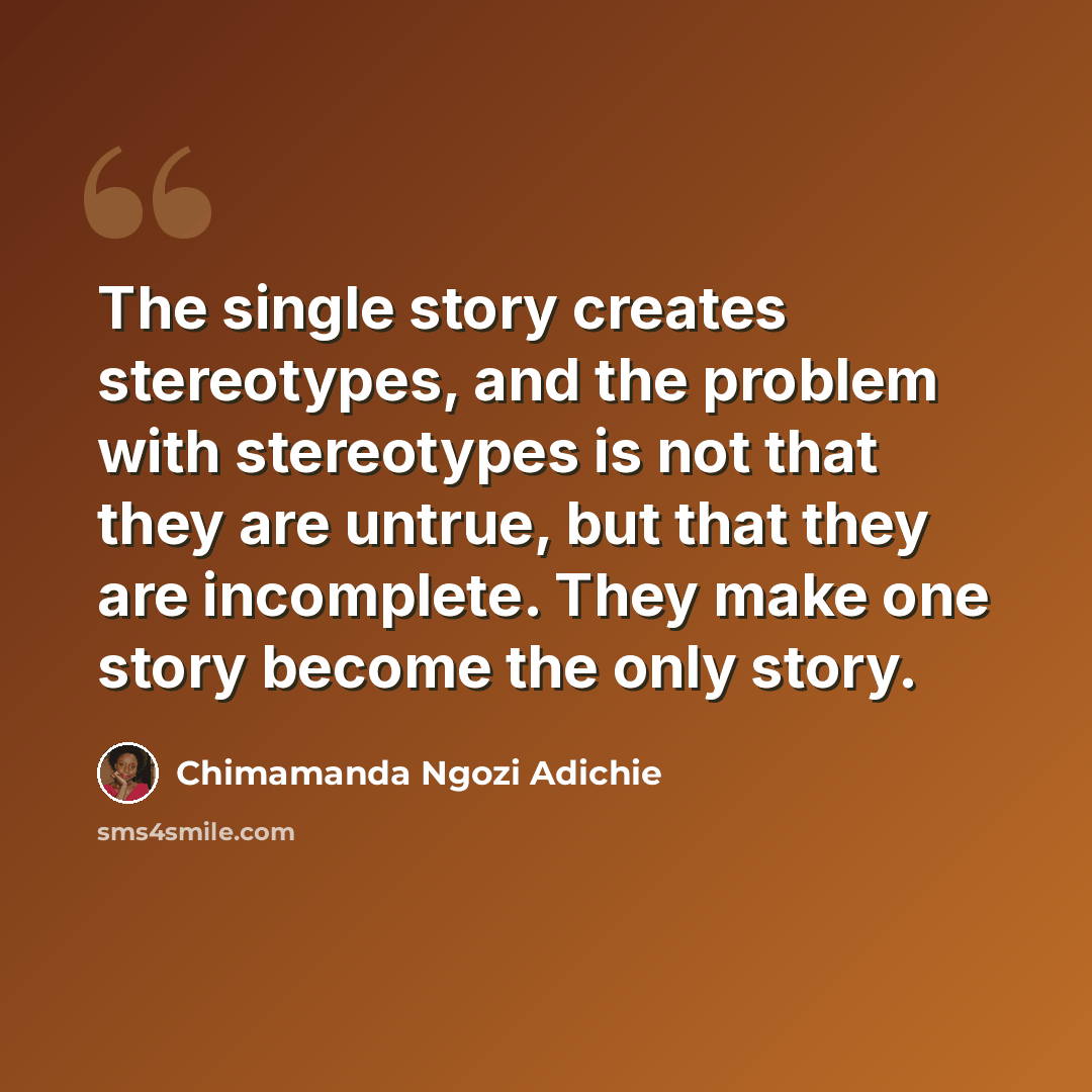 “The single story creates stereotypes, and the problem with stereotypes is not that they are untrue, but that they are incomplete. They make one story become the only story.” quote by Chimamanda Ngozi Adichie