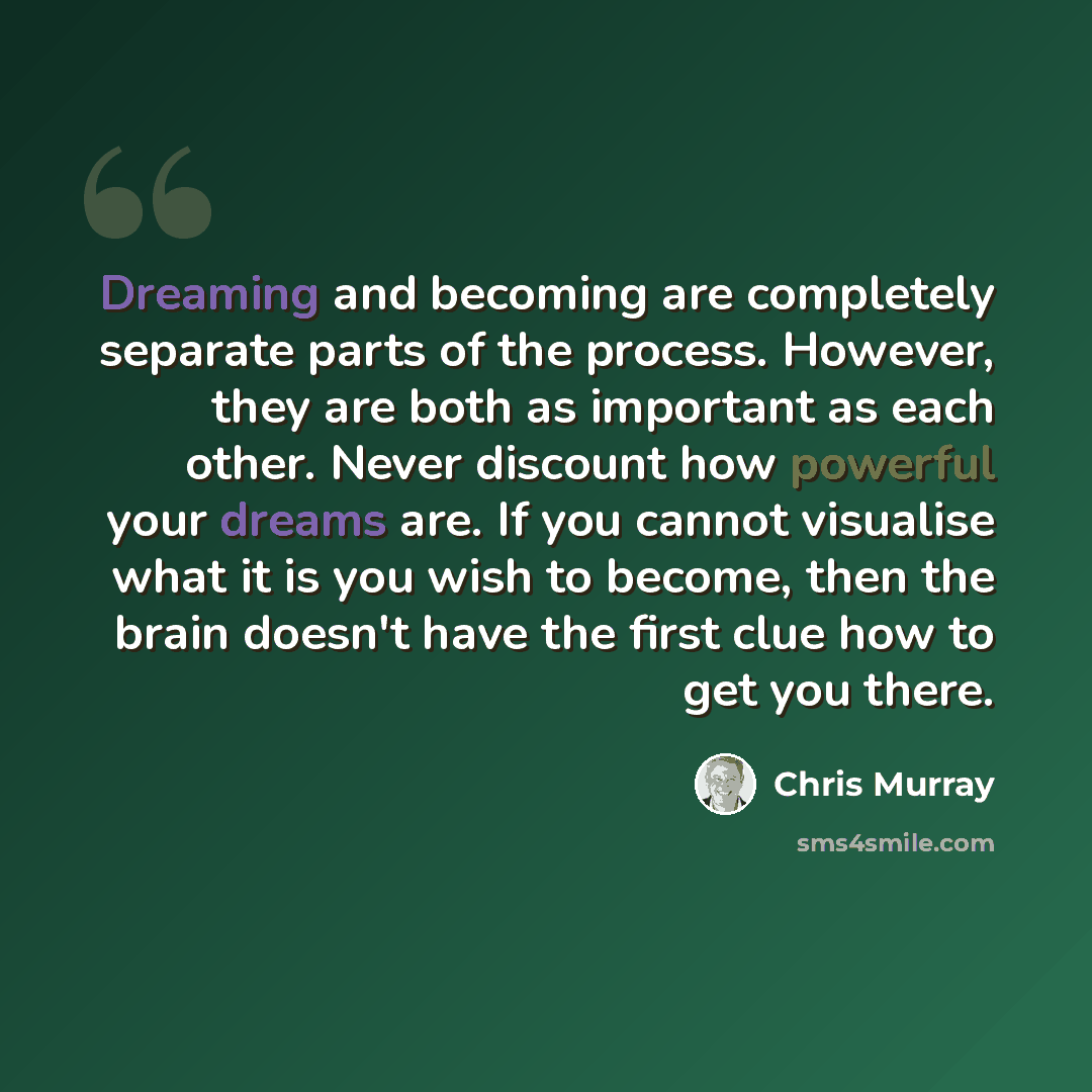 “Dreaming and becoming are completely separate parts of the process. However, they are both as important as each other. Never discount how powerful your dreams are. If you cannot visualise what it is you wish to become, then the brain doesn't have the first clue how to get you there.” quote by Chris Murray