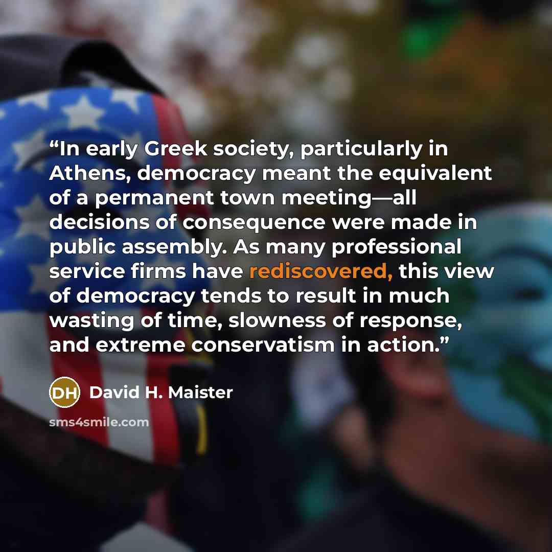 “In early Greek society, particularly in Athens, democracy meant the equivalent of a permanent town meeting—all decisions of consequence were made in public assembly. As many professional service firms have rediscovered, this view of democracy tends to result in much wasting of time, slowness of…” quote by David H. Maister