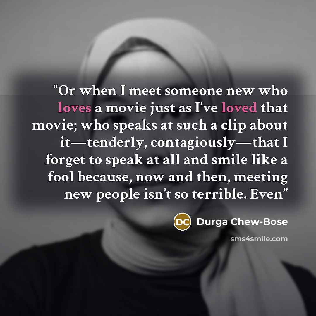 “Or when I meet someone new who loves a movie just as I’ve loved that movie; who speaks at such a clip about it—tenderly, contagiously—that I forget to speak at all and smile like a fool because, now and then, meeting new people isn’t so terrible. Even” quote by Durga Chew-Bose