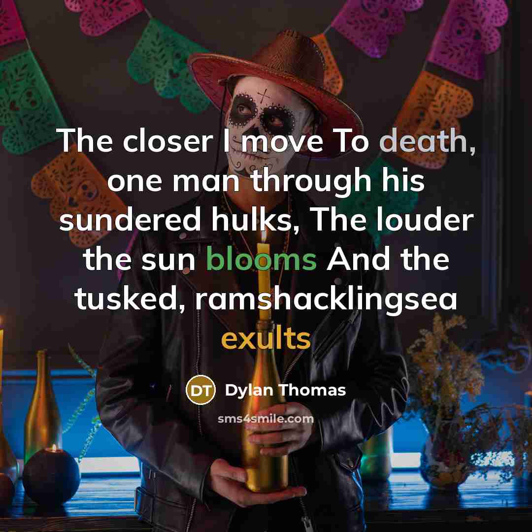 “The closer I move To death, one man through his sundered hulks, The louder the sun blooms And the tusked, ramshacklingsea exults” quote by Dylan Thomas