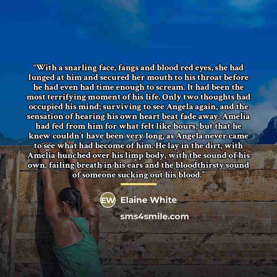 “With a snarling face, fangs and blood red eyes, she had lunged at him and secured her mouth to his throat before he had even had time enough to scream. It had been the most terrifying moment of his life. Only two thoughts had occupied his mind; surviving to see Angela again, and the sensation of…” quote by Elaine White
