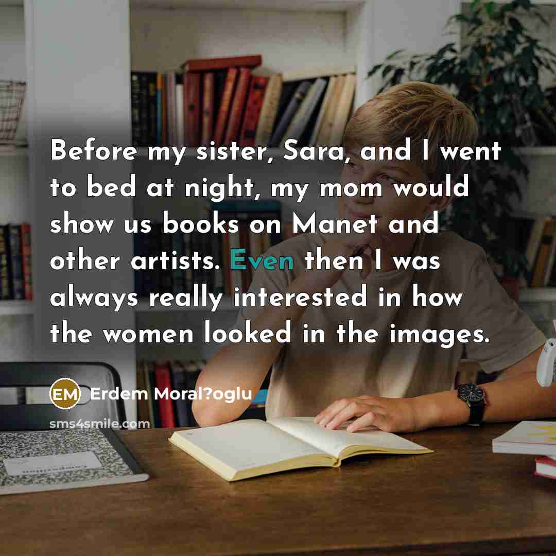 “Before my sister, Sara, and I went to bed at night, my mom would show us books on Manet and other artists. Even then I was always really interested in how the women looked in the images.” quote by Erdem Moral?oglu