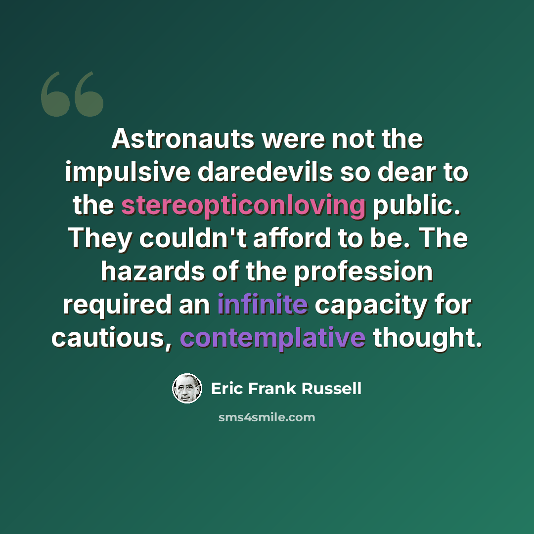 “Astronauts were not the impulsive daredevils so dear to the stereopticonloving public. They couldn't afford to be. The hazards of the profession required an infinite capacity for cautious, contemplative thought.” quote by Eric Frank Russell