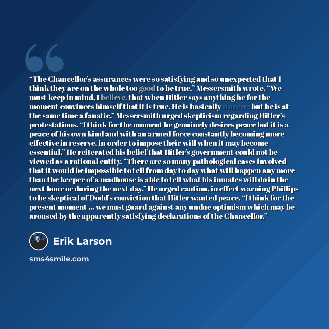 “The Chancellor’s assurances were so satisfying and so unexpected that I think they are on the whole too good to be true,” Messersmith wrote. “We must keep in mind, I believe, that when Hitler says anything he for the moment convinces himself that it is true. He is basically sincere; but he is at…” quote by Erik Larson