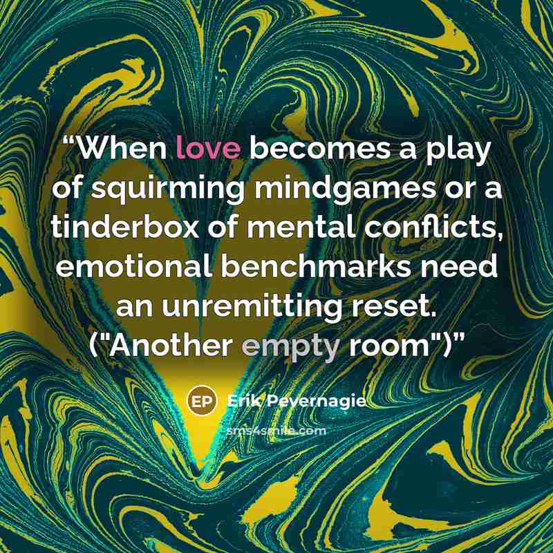 “When love becomes a play of squirming mindgames or a tinderbox of mental conflicts, emotional benchmarks need an unremitting reset. ("Another empty room")” quote by Erik Pevernagie