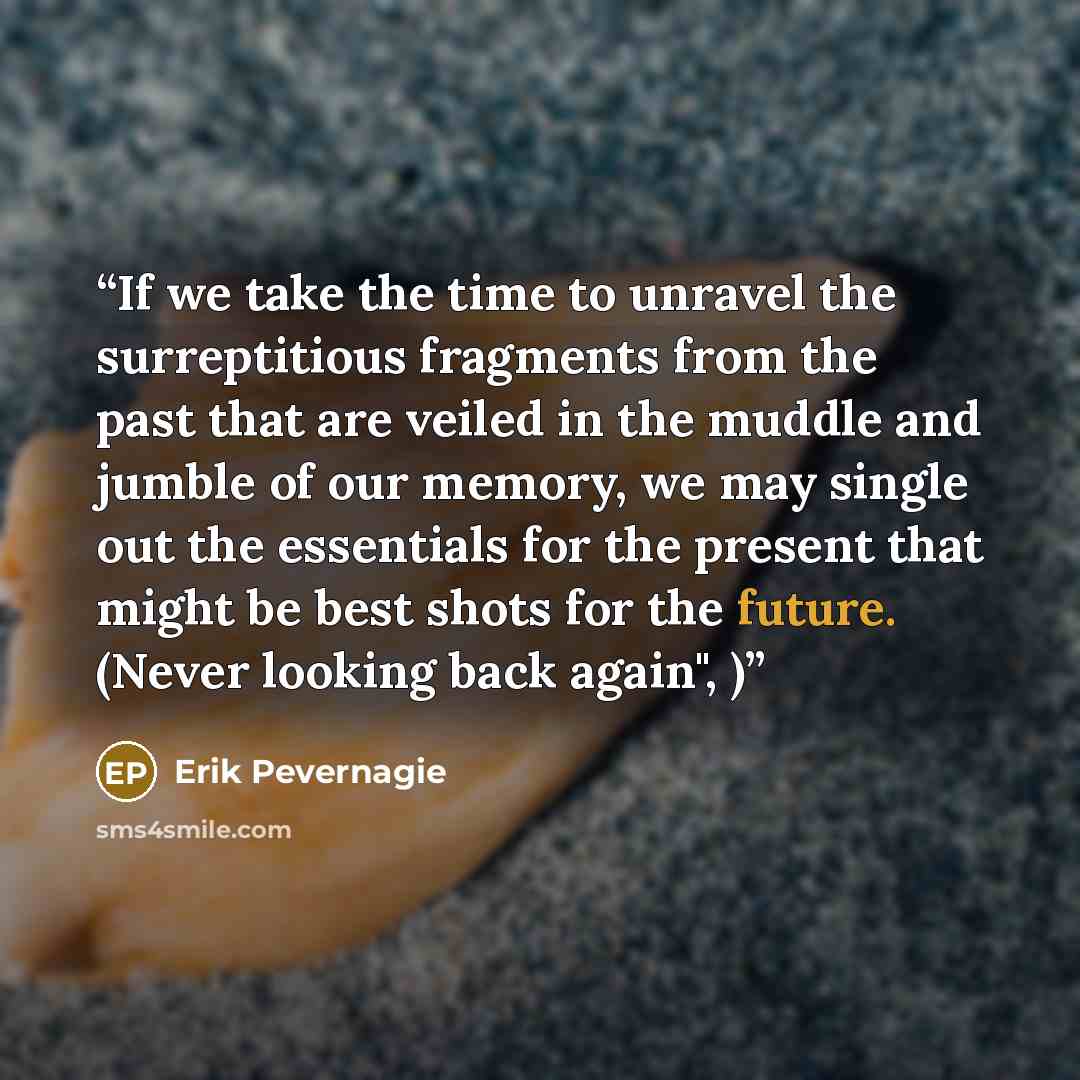 “If we take the time to unravel the surreptitious fragments from the past that are veiled in the muddle and jumble of our memory, we may single out the essentials for the present that might be best shots for the future. (Never looking back again", )” quote by Erik Pevernagie