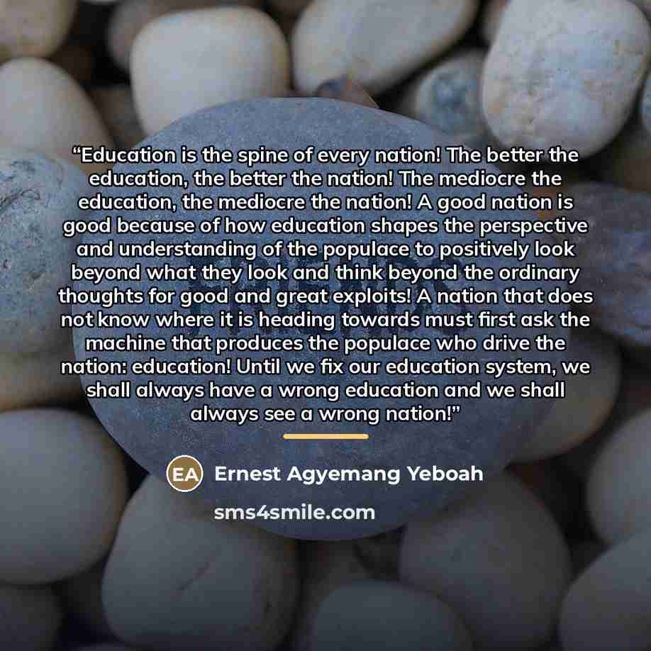 “Education is the spine of every nation! The better the education, the better the nation! The mediocre the education, the mediocre the nation! A good nation is good because of how education shapes the perspective and understanding of the populace to positively look beyond what they look and think…” quote by Ernest Agyemang Yeboah